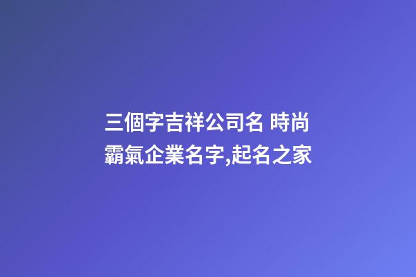 三個字吉祥公司名 時尚霸氣企業名字,起名之家